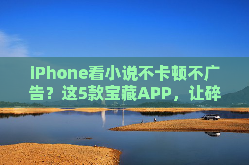 iPhone看小说不卡顿不广告？这5款宝藏APP，让碎片时间变成阅读盛宴！iPhone小说神器，5款无卡顿无广告APP，碎片时间秒变阅读盛宴！