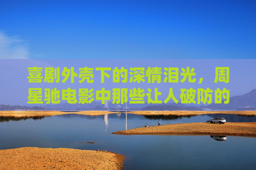喜剧外壳下的深情泪光，周星驰电影中那些让人破防的瞬间