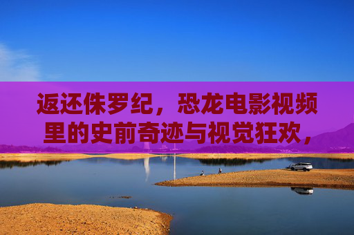 返还侏罗纪，恐龙电影视频里的史前奇迹与视觉狂欢，重返侏罗纪，恐龙电影的史前奇迹与视觉狂欢