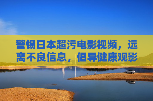警惕日本超污电影视频，远离不良信息，倡导健康观影