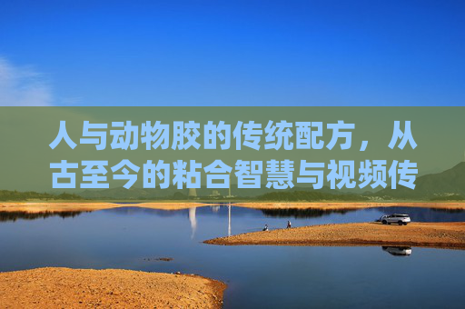 人与动物胶的传统配方，从古至今的粘合智慧与视频传承，从古至今的粘合智慧，传统动物胶配方与视频传承