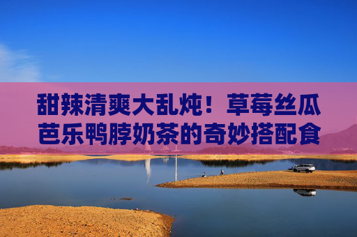 甜辣清爽大乱炖！草莓丝瓜芭乐鸭脖奶茶的奇妙搭配食记