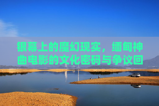 银幕上的魔幻现实，缅甸神曲电影的文化密码与争议回响，缅甸神曲电影的魔幻现实，文化密码与争议回响
