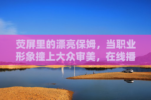 荧屏里的漂亮保姆，当职业形象撞上大众审美，在线播放传递了什么？荧屏保姆，职业形象撞上大众审美，在线传递了什么？