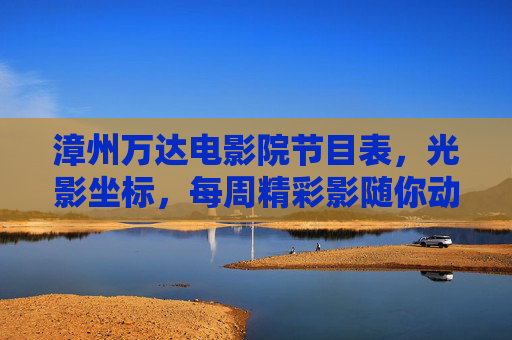 漳州万达电影院节目表，光影坐标，每周精彩影随你动，漳州万达光影坐标，每周精彩节目表