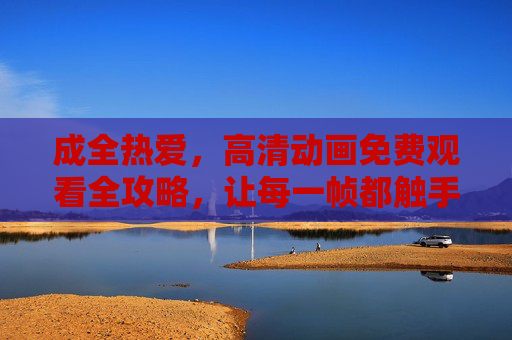 成全热爱，高清动画免费观看全攻略，让每一帧都触手可及，高清动画免费观看全攻略，成全热爱，每一帧触手可及