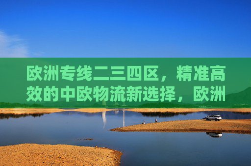 欧洲专线二三四区，精准高效的中欧物流新选择，欧洲专线二三四区，精准高效的中欧物流新选择