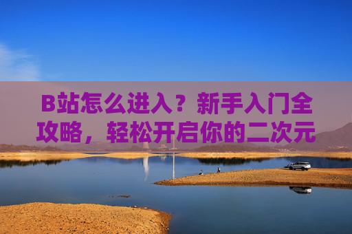 B站怎么进入？新手入门全攻略，轻松开启你的二次元/兴趣之旅，B站新手入门全攻略，轻松开启二次元/兴趣之旅