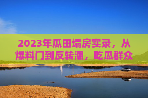 2023年瓜田塌房实录，从爆料门到反转潮，吃瓜群众的狂欢与反思，2023年瓜田塌房，爆料门到反转潮的狂欢与反思