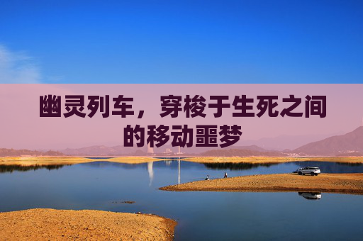 幽灵列车，穿梭于生死之间的移动噩梦
