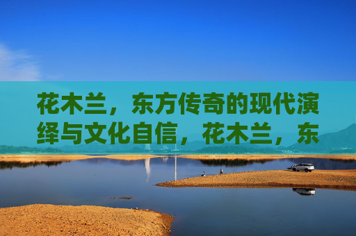 花木兰，东方传奇的现代演绎与文化自信，花木兰，东方传奇的现代演绎与文化自信