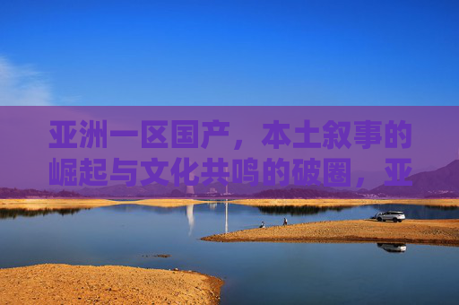 亚洲一区国产，本土叙事的崛起与文化共鸣的破圈，亚洲一区国产本土叙事崛起，文化共鸣破圈