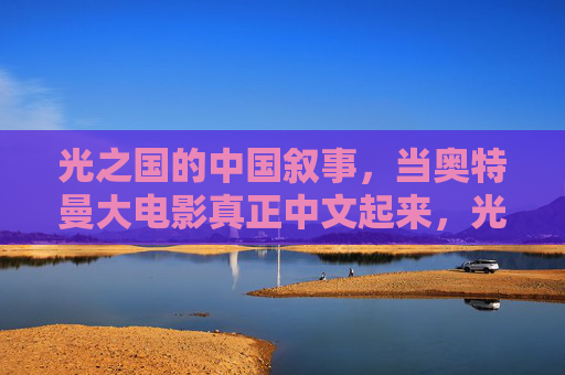 光之国的中国叙事，当奥特曼大电影真正中文起来，光之国的中国叙事，奥特曼大电影真正中文起来