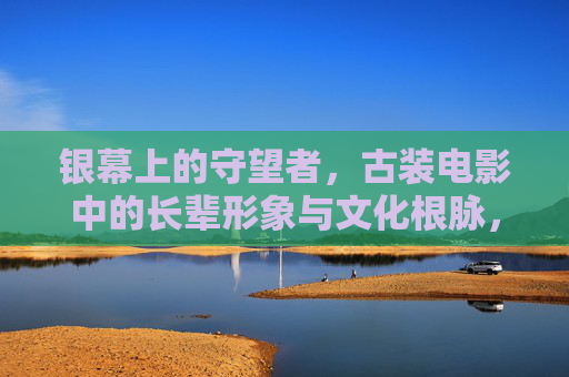 银幕上的守望者，古装电影中的长辈形象与文化根脉，银幕守望者，古装电影长辈形象与文化根脉
