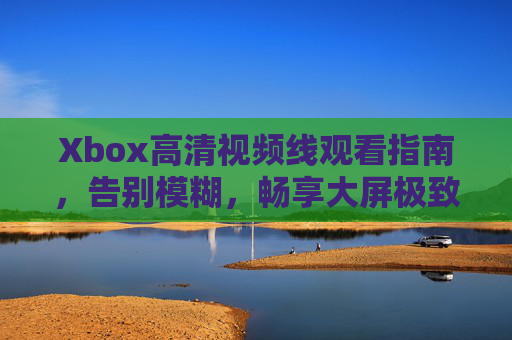 Xbox高清视频线观看指南，告别模糊，畅享大屏极致体验，Xbox高清视频线观看指南，告别模糊，畅享大屏极致体验