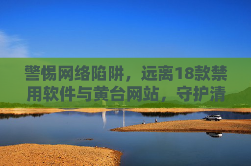 警惕网络陷阱，远离18款禁用软件与黄台网站，守护清朗网络空间，人人有责，警惕网络陷阱 远离禁用软件与黄台网站 守护清朗网络空间人人有责