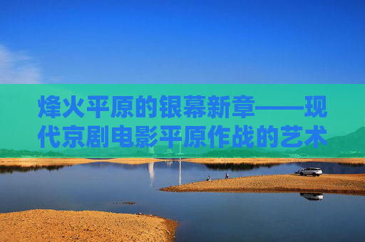 烽火平原的银幕新章——现代京剧电影平原作战的艺术传承与时代回响，烽火平原银幕新章，现代京剧电影平原作战的艺术传承与时代回响