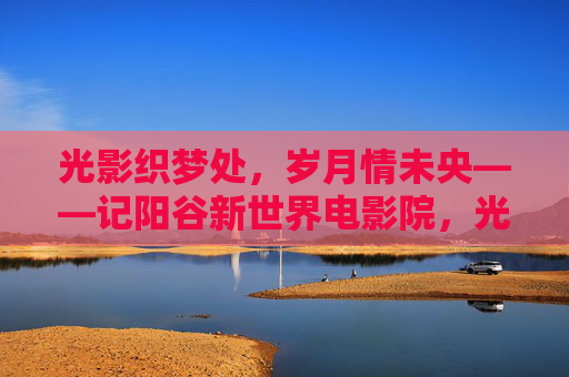 光影织梦处，岁月情未央——记阳谷新世界电影院，光影织梦处，岁月情未央