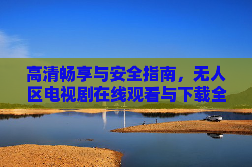 高清畅享与安全指南，无人区电视剧在线观看与下载全攻略，无人区电视剧高清安全观看下载全攻略
