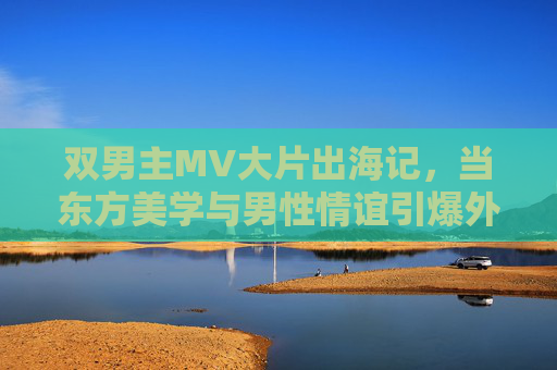 双男主MV大片出海记，当东方美学与男性情谊引爆外网流量，双男主MV出海记，东方美学与男性情谊引爆外网流量
