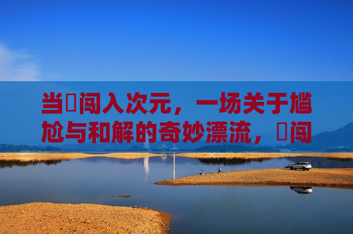 当囧闯入次元，一场关于尴尬与和解的奇妙漂流，囧闯次元，尴尬与和解的奇妙漂流