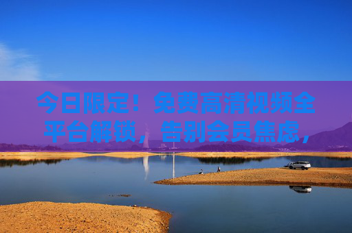 今日限定！免费高清视频全平台解锁，告别会员焦虑，今日限定！免费高清视频全平台解锁，告别会员焦虑