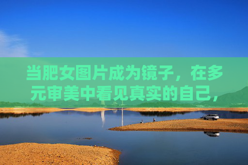 当肥女图片成为镜子，在多元审美中看见真实的自己，肥女图片，多元审美里的自我照见