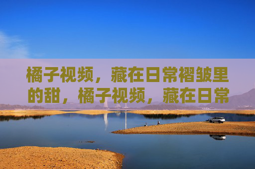 橘子视频，藏在日常褶皱里的甜，橘子视频，藏在日常褶皱里的甜