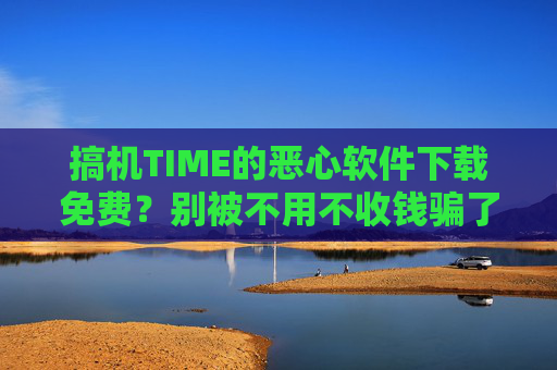 搞机TIME的恶心软件下载免费？别被不用不收钱骗了！搞机TIME免费下载是骗局？不用不收钱别轻信！