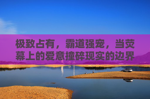 极致占有，霸道强宠，当荧幕上的爱意撞碎现实的边界，极致霸宠，荧幕爱意撞碎现实