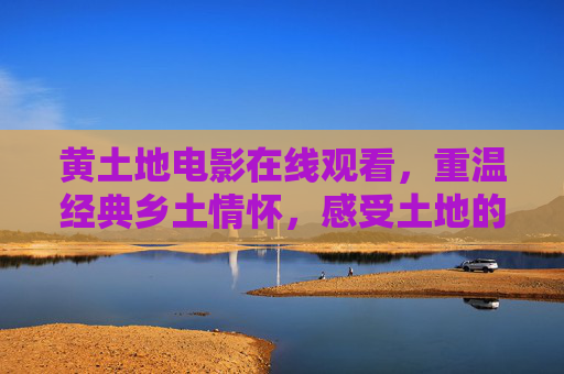 黄土地电影在线观看，重温经典乡土情怀，感受土地的力量，黄土地电影，重温经典乡土，感受土地力量