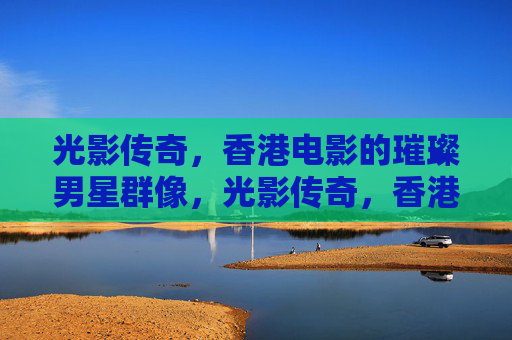 光影传奇，香港电影的璀璨男星群像，光影传奇，香港电影璀璨男星群像
