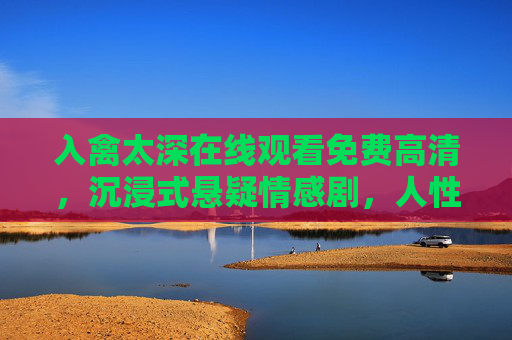 入禽太深在线观看免费高清，沉浸式悬疑情感剧，人性深渊的极致探索，入禽太深，沉浸式悬疑情感剧，人性深渊极致探索