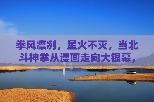 拳风凛冽，星火不灭，当北斗神拳从漫画走向大银幕，拳风凛冽，星火不灭，北斗神拳的银幕新生