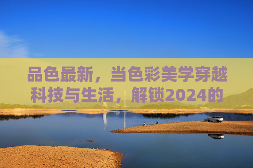 品色最新，当色彩美学穿越科技与生活，解锁2024的感官新维度，2024色彩美学新维度，科技与生活的感官觉醒