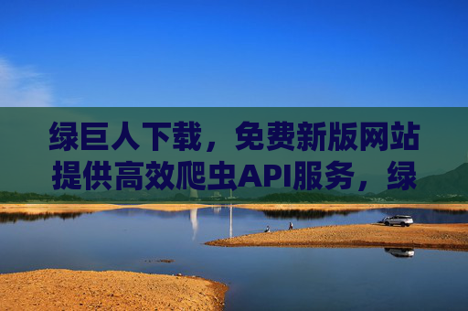 绿巨人下载，免费新版网站提供高效爬虫API服务，绿巨人免费新版高效爬虫API下载网站
