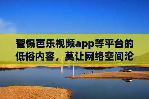 警惕芭乐视频app等平台的低俗内容，莫让网络空间沦为污浊之地，警惕平台低俗内容，莫让网络空间沦为污浊之地