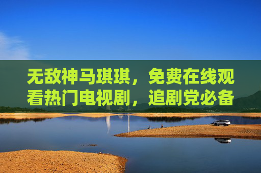 无敌神马琪琪，免费在线观看热门电视剧，追剧党必备神器！无敌神马琪琪，免费追热门剧，追剧党必备神器