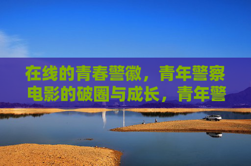 在线的青春警徽，青年警察电影的破圈与成长，青年警察电影，青春警徽的破圈与成长