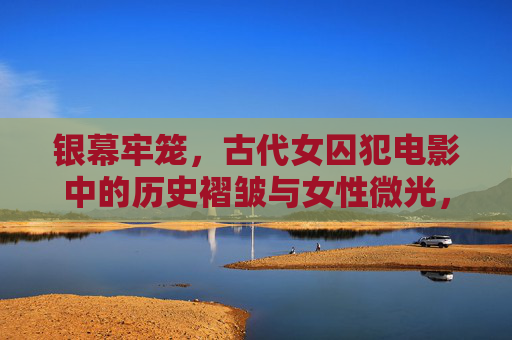 银幕牢笼，古代女囚犯电影中的历史褶皱与女性微光，银幕牢笼，古代女囚电影中的历史褶皱与女性微光