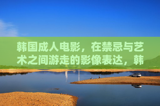 韩国成人电影，在禁忌与艺术之间游走的影像表达，韩国成人电影，禁忌与艺术间的影像游走