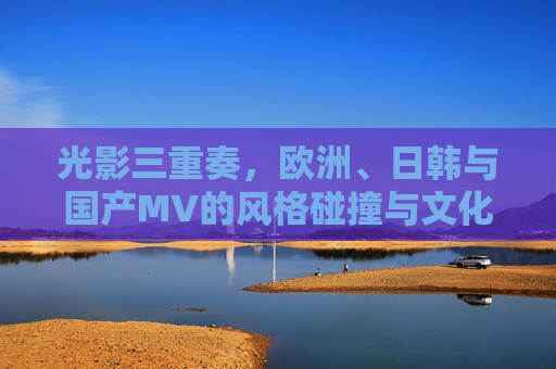 光影三重奏，欧洲、日韩与国产MV的风格碰撞与文化印记，光影三重奏，欧洲、日韩与国产MV的风格碰撞与文化印记