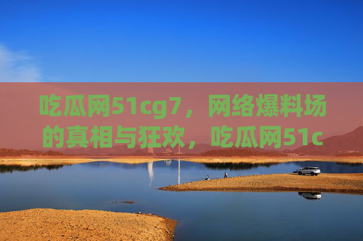 吃瓜网51cg7，网络爆料场的真相与狂欢，吃瓜网51cg7，网络爆料场的真相与狂欢