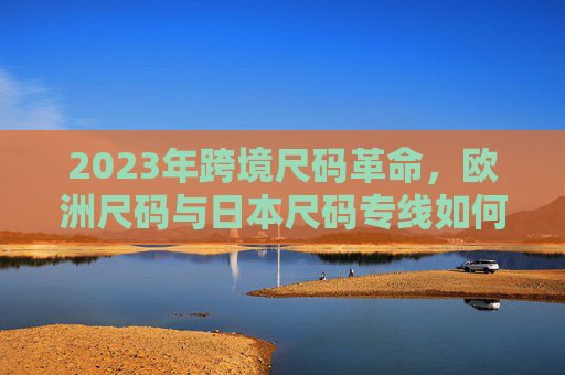 2023年跨境尺码革命，欧洲尺码与日本尺码专线如何重塑全球购物体验？2023跨境尺码革命，欧日专线重塑全球购物体验