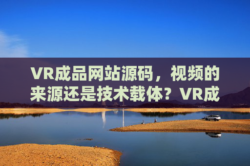 VR成品网站源码，视频的来源还是技术载体？VR成品网站源码，视频来源与技术载体之辨