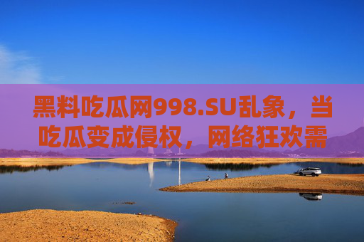 黑料吃瓜网998.SU乱象，当吃瓜变成侵权，网络狂欢需止步于法律与道德边界，黑料吃瓜网乱象，吃瓜变侵权，网络狂欢需守法律道德边界
