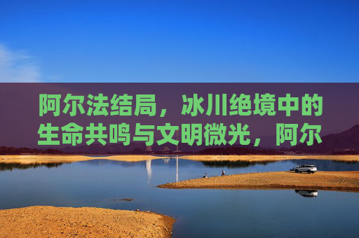 阿尔法结局，冰川绝境中的生命共鸣与文明微光，阿尔法结局，冰川绝境的生命共鸣与文明微光