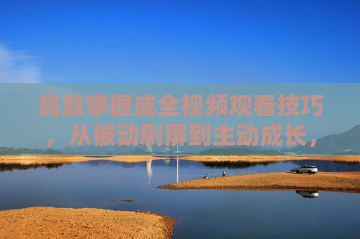 高效掌握成全视频观看技巧，从被动刷屏到主动成长，高效掌握成全视频观看技巧，从被动刷屏到主动成长