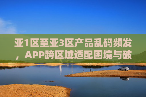 亚1区至亚3区产品乱码频发，APP跨区域适配困境与破局之路
