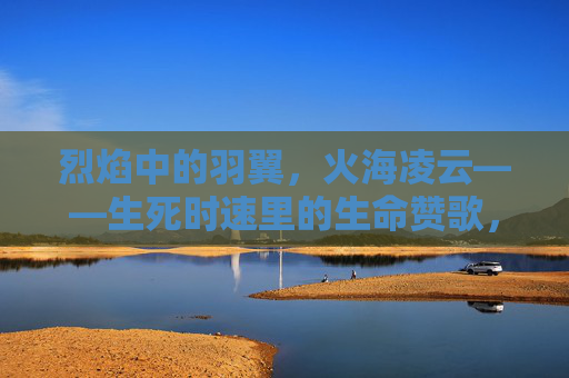 烈焰中的羽翼，火海凌云——生死时速里的生命赞歌，烈焰凌云羽翼歌